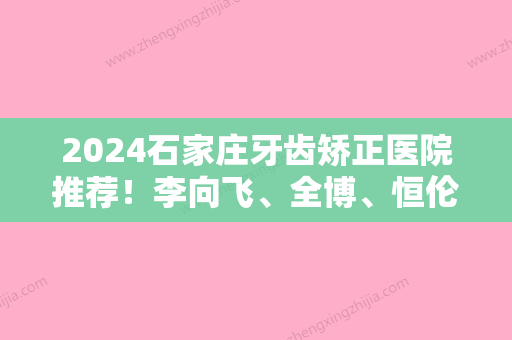 2024石家庄牙齿矫正医院推荐！李向飞、全博	、恒伦名次查询含牙齿脱落矫正价格一