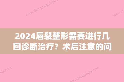 2024唇裂整形需要进行几回诊断治疗？术后注意的问题有些什么？(唇裂手术时间)