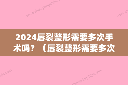 2024唇裂整形需要多次手术吗？（唇裂整形需要多次手术吗百度）(唇裂手术要做多长时间)