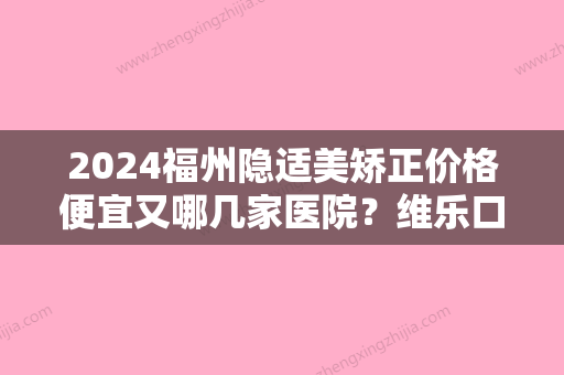 2024福州隐适美矫正价格便宜又哪几家医院？维乐口腔全口隐适美已经五万八了