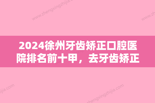 2024徐州牙齿矫正口腔医院排名前十甲，去牙齿矫正手术价格（案例）查询