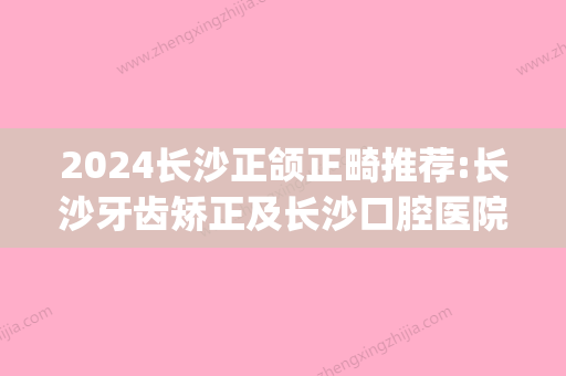 2024长沙正颌正畸推荐:长沙牙齿矫正及长沙口腔医院正畸价格(长沙市口腔医院正畸医生)