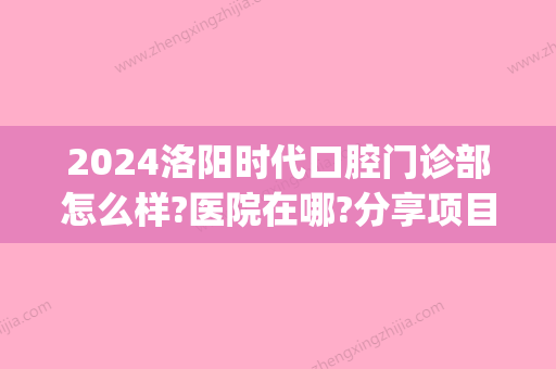 2024洛阳时代口腔门诊部怎么样?医院在哪?分享项目优势及价格表(洛阳新区医院口腔科怎么样)