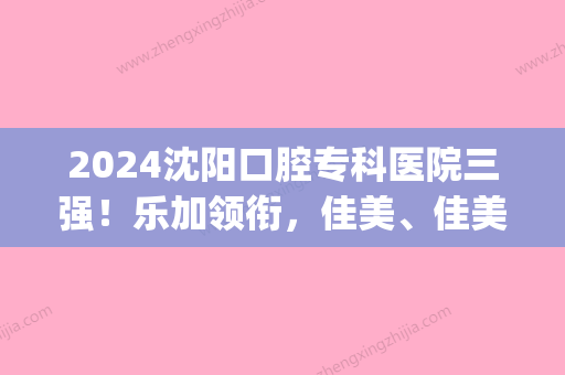 2024沈阳口腔专科医院三强！乐加领衔，佳美、佳美等紧跟其后价格一览(沈阳好嘉美口腔)