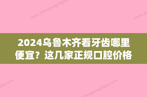 2024乌鲁木齐看牙齿哪里便宜？这几家正规口腔价格都不贵！(乌鲁木齐口腔医院价格)