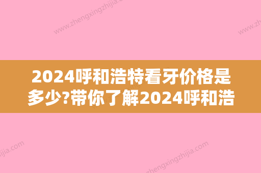 2024呼和浩特看牙价格是多少?带你了解2024呼和浩特看牙价格表!