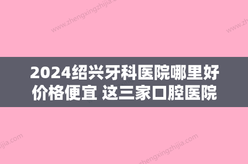 2024绍兴牙科医院哪里好价格便宜 这三家口腔医院地址医生价格