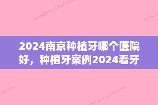 2024南京种植牙哪个医院好，种植牙案例2024看牙价格一览(南京口腔医院种植牙需要多少钱)