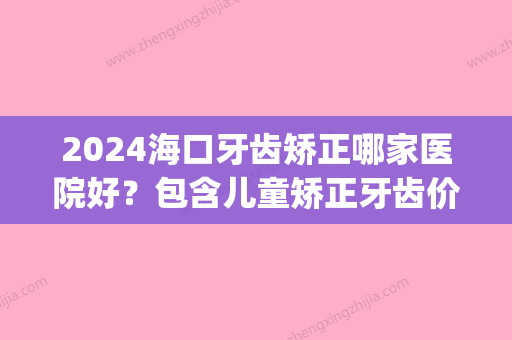 2024海口牙齿矫正哪家医院好？包含儿童矫正牙齿价格(海口矫正牙齿大概多少钱)