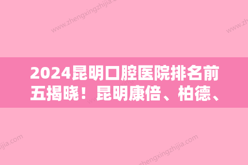 2024昆明口腔医院排名前五揭晓！昆明康倍、柏德、松鼠等技术对比价格出炉