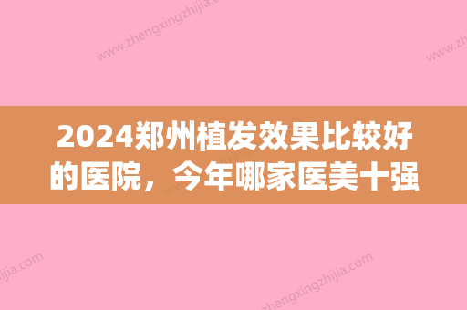 2024郑州植发效果比较好的医院，今年哪家医美十强值得你种草(郑州比较有名气的植发医院)