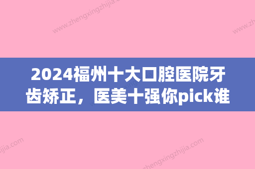 2024福州十大口腔医院牙齿矫正，医美十强你pick谁(福州哪家口腔医院矫正牙齿技术好)