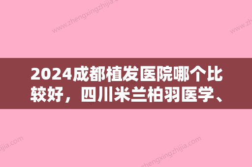 2024成都植发医院哪个比较好，四川米兰柏羽医学、米兰柏羽高新医院等实力领衔附