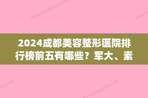 2024成都美容整形医院排行榜前五有哪些？军大、素美、致心荣获好评!(成都前5名整容医院)