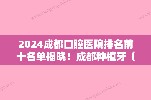 2024成都口腔医院排名前十名单揭晓！成都种植牙（正畸）价格费用免费查询