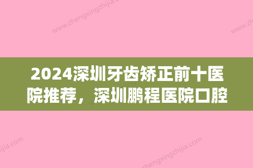 2024深圳牙齿矫正前十医院推荐，深圳鹏程医院口腔科、麦芽口腔(罗湖机构)、深圳