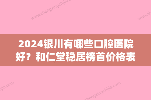 2024银川有哪些口腔医院好？和仁堂稳居榜首价格表2024一览(银川和仁堂口腔门诊部有限公司)