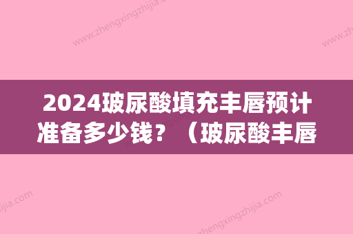 2024玻尿酸填充丰唇预计准备多少钱？（玻尿酸丰唇针多少钱一针）(玻尿酸丰唇需要多少)