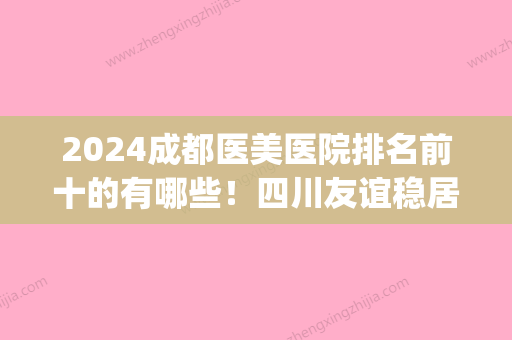 2024成都医美医院排名前十的有哪些！四川友谊稳居较好！(成都前十强医美)