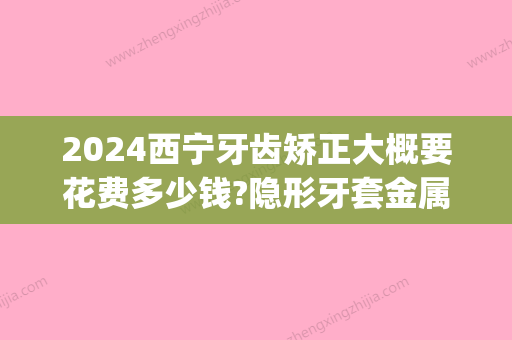 2024西宁牙齿矫正大概要花费多少钱?隐形牙套金属矫正价格都有(隐形牙套矫正费用多少钱?需要多长时间?)