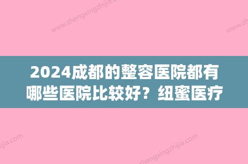 2024成都的整容医院都有哪些医院比较好？纽蜜医疗美容医院排在较好(成都排名前三的整容医院)