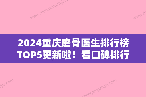 2024重庆磨骨医生排行榜TOP5更新啦！看口碑排行榜2024参考国宾眼底脂肪重新排列去