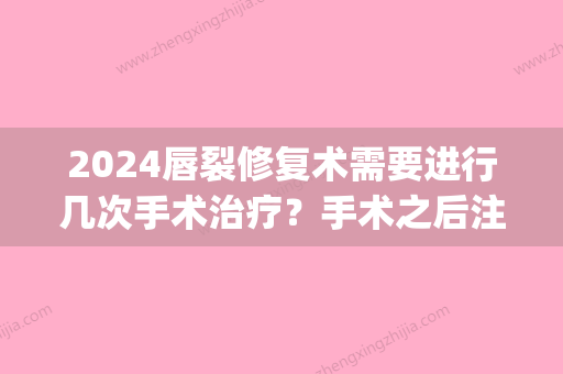 2024唇裂修复术需要进行几次手术治疗？手术之后注意事项有什么？(唇裂要做几次手术)