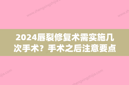 2024唇裂修复术需实施几次手术？手术之后注意要点有什么？(唇部手术需要多久的恢复期)