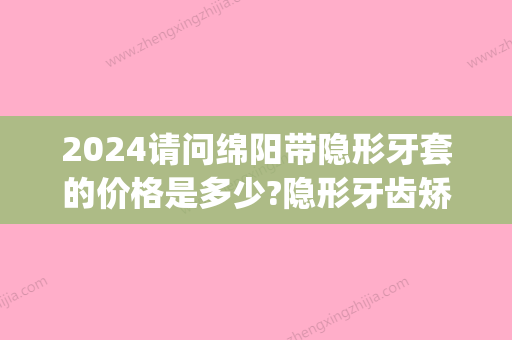 2024请问绵阳带隐形牙套的价格是多少?隐形牙齿矫正收费贵不贵(隐形牙套价格多少钱14岁)