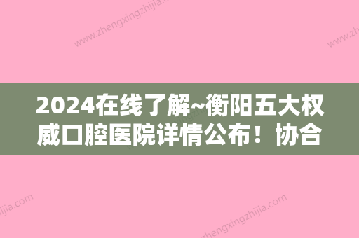 2024在线了解~衡阳五大权威口腔医院详情公布！协合、衡阳市中心医院、市蒸湘区