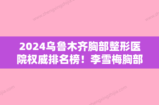 2024乌鲁木齐胸部整形医院权威排名榜！李雪梅胸部假体取出价格表一览