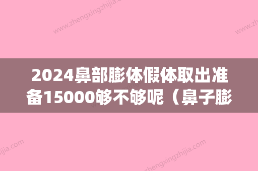 2024鼻部膨体假体取出准备15000够不够呢（鼻子膨体假体取出）(膨体或者假体几年后取出鼻子会变吗)