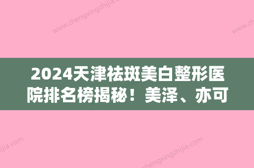 2024天津祛斑美白整形医院排名榜揭秘！美泽、亦可美客、同济看看哪个技术更牛