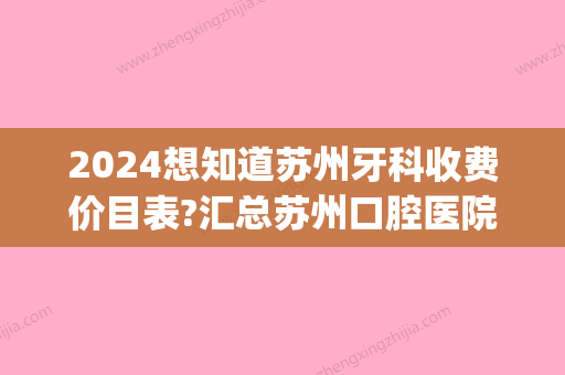 2024想知道苏州牙科收费价目表?汇总苏州口腔医院收费价格表(苏州口腔医院贵不贵)