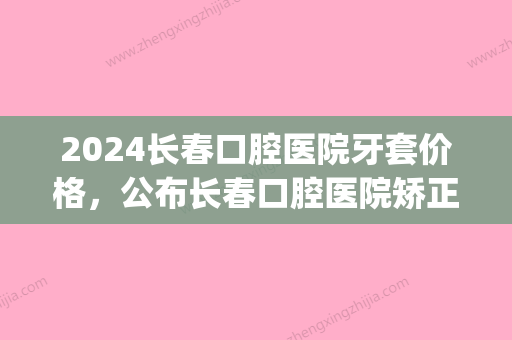 2024长春口腔医院牙套价格，公布长春口腔医院矫正牙齿费用！(长春牙齿矫正大概要花费多少钱)