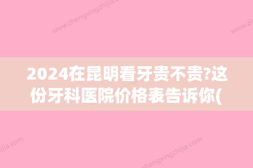 2024在昆明看牙贵不贵?这份牙科医院价格表告诉你(昆明哪家牙科好还不贵)