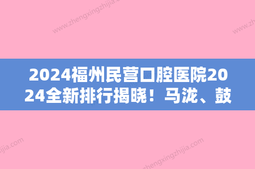 2024福州民营口腔医院2024全新排行揭晓！马泷、鼓楼区长青、中泽都被当地人首推