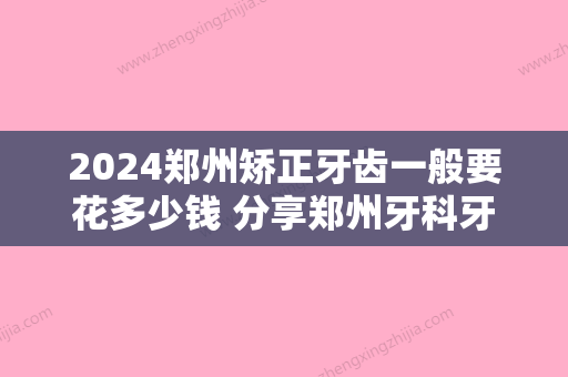 2024郑州矫正牙齿一般要花多少钱 分享郑州牙科牙齿矫正价格表