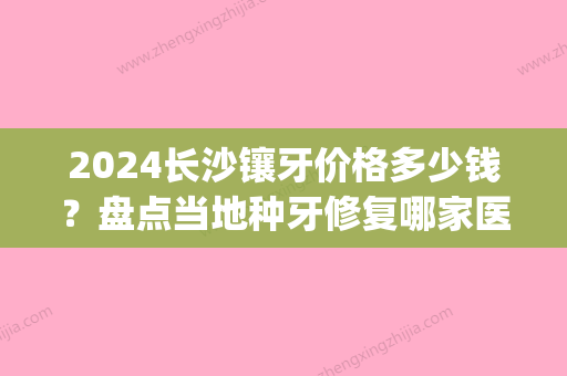 2024长沙镶牙价格多少钱？盘点当地种牙修复哪家医院好(长沙镶牙价格表)