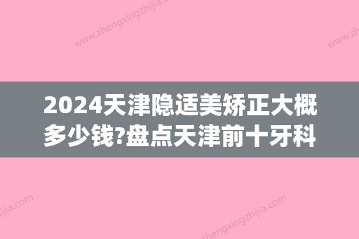 2024天津隐适美矫正大概多少钱?盘点天津前十牙科隐形矫正价格!(隐适美正畸一般要多少钱)