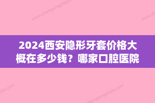 2024西安隐形牙套价格大概在多少钱？哪家口腔医院技术好？(2024隐形牙套价格表)