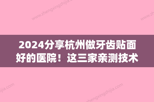 2024分享杭州做牙齿贴面好的医院！这三家亲测技术好价格优惠(上海做牙贴面哪个医院好)