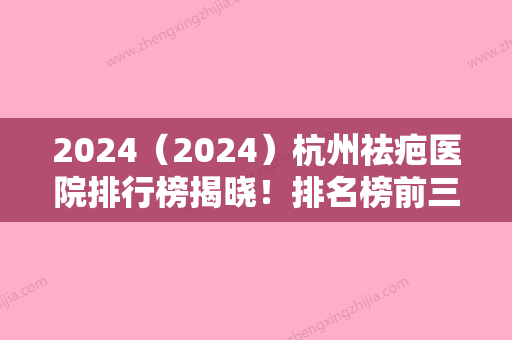 2024（2024）杭州祛疤医院排行榜揭晓！排名榜前三强对比浙江中医药大学附属第三