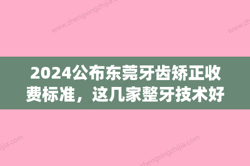 2024公布东莞牙齿矫正收费标准，这几家整牙技术好价格低！(牙齿矫正一般多少钱能选东莞口腔医院)