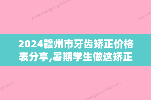 2024赣州市牙齿矫正价格表分享,暑期学生做这矫正这样选更划算(赣州矫正牙齿大概多少钱)