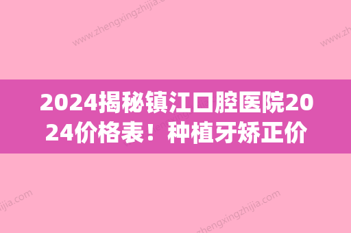 2024揭秘镇江口腔医院2024价格表！种植牙矫正价格都包含在内！(镇江市种植牙多少钱)