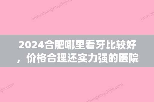 2024合肥哪里看牙比较好，价格合理还实力强的医院！(合肥哪个牙科医院比较好比较便宜)