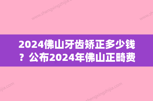 2024佛山牙齿矫正多少钱？公布2024年佛山正畸费用价格表！(2024年矫正牙齿需要多少钱)