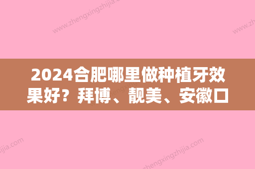 2024合肥哪里做种植牙效果好？拜博、靓美、安徽口腔医院口碑领衔附抽脂价格一览