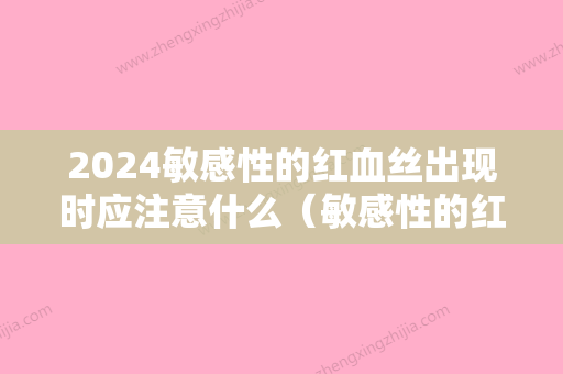 2024敏感性的红血丝出现时应注意什么（敏感性的红血丝出现时应注意什么饮食）